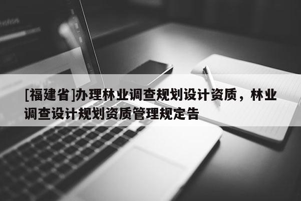 [福建省]辦理林業(yè)調(diào)查規(guī)劃設(shè)計資質(zhì)，林業(yè)調(diào)查設(shè)計規(guī)劃資質(zhì)管理規(guī)定告