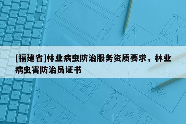 [福建省]林業(yè)病蟲防治服務(wù)資質(zhì)要求，林業(yè)病蟲害防治員證書