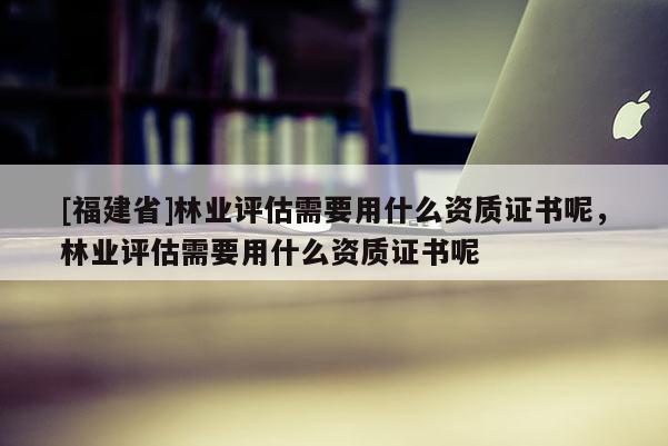 [福建省]林業(yè)評估需要用什么資質(zhì)證書呢，林業(yè)評估需要用什么資質(zhì)證書呢