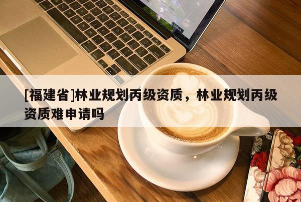 [福建省]林業(yè)規(guī)劃丙級(jí)資質(zhì)，林業(yè)規(guī)劃丙級(jí)資質(zhì)難申請(qǐng)嗎