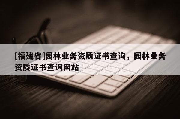 [福建省]園林業(yè)務(wù)資質(zhì)證書查詢，園林業(yè)務(wù)資質(zhì)證書查詢網(wǎng)站