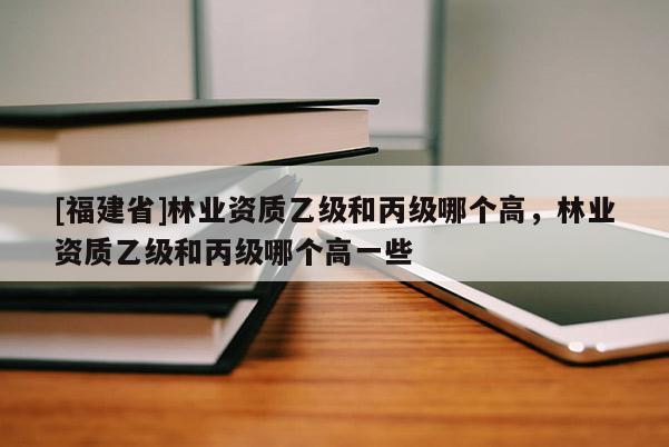 [福建省]林業(yè)資質(zhì)乙級和丙級哪個高，林業(yè)資質(zhì)乙級和丙級哪個高一些