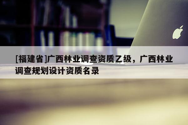 [福建省]廣西林業(yè)調(diào)查資質(zhì)乙級，廣西林業(yè)調(diào)查規(guī)劃設(shè)計資質(zhì)名錄