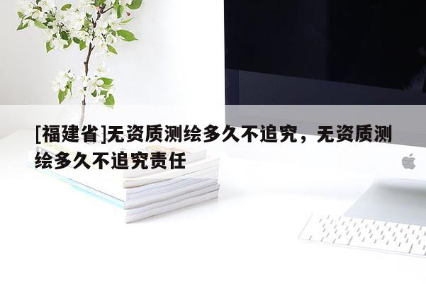 [福建省]無(wú)資質(zhì)測(cè)繪多久不追究，無(wú)資質(zhì)測(cè)繪多久不追究責(zé)任