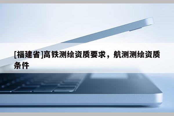 [福建省]高鐵測(cè)繪資質(zhì)要求，航測(cè)測(cè)繪資質(zhì)條件