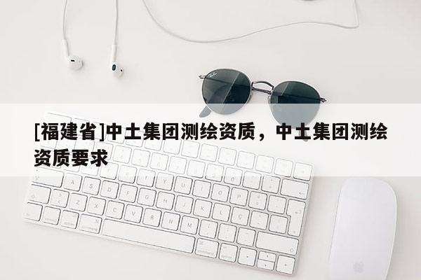 [福建省]中土集團(tuán)測(cè)繪資質(zhì)，中土集團(tuán)測(cè)繪資質(zhì)要求