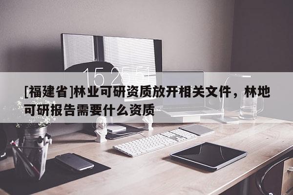 [福建省]林業(yè)可研資質(zhì)放開相關(guān)文件，林地可研報告需要什么資質(zhì)