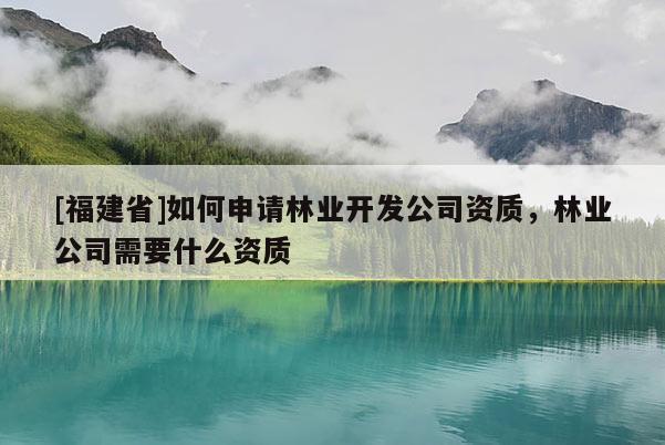 [福建省]如何申請林業(yè)開發(fā)公司資質(zhì)，林業(yè)公司需要什么資質(zhì)