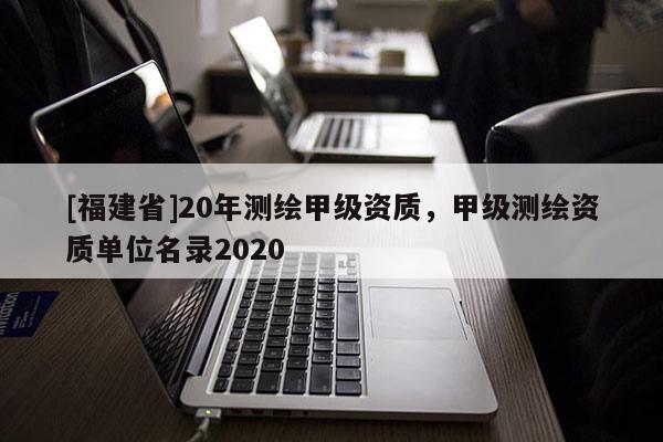 [福建省]20年測繪甲級資質(zhì)，甲級測繪資質(zhì)單位名錄2020