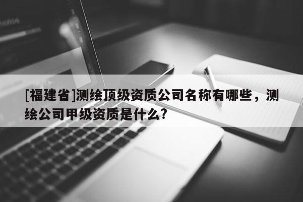 [福建省]測(cè)繪頂級(jí)資質(zhì)公司名稱有哪些，測(cè)繪公司甲級(jí)資質(zhì)是什么?