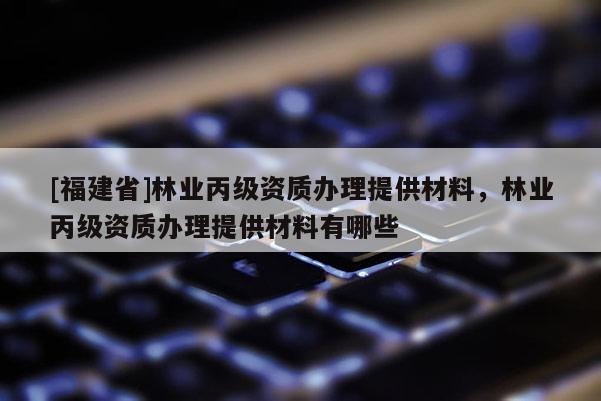 [福建省]林業(yè)丙級(jí)資質(zhì)辦理提供材料，林業(yè)丙級(jí)資質(zhì)辦理提供材料有哪些