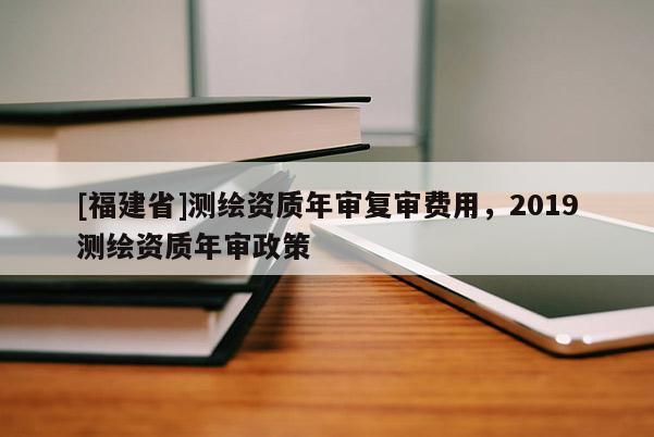 [福建省]測繪資質(zhì)年審復(fù)審費用，2019測繪資質(zhì)年審政策