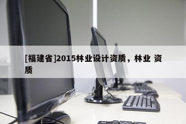 [福建省]2015林業(yè)設(shè)計(jì)資質(zhì)，林業(yè) 資質(zhì)