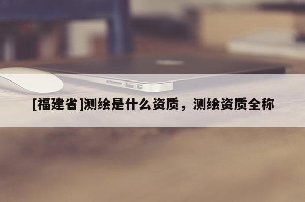 [福建省]測繪是什么資質(zhì)，測繪資質(zhì)全稱