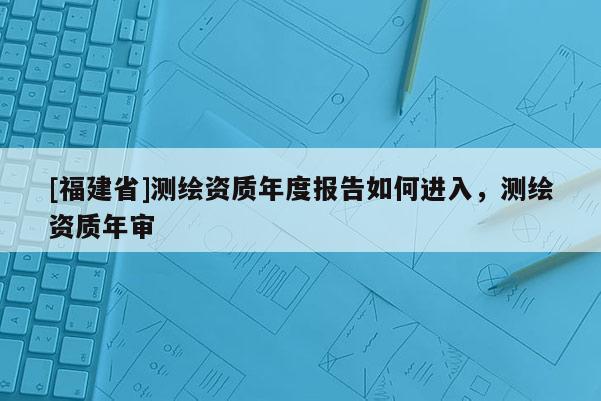 [福建省]測繪資質年度報告如何進入，測繪資質年審