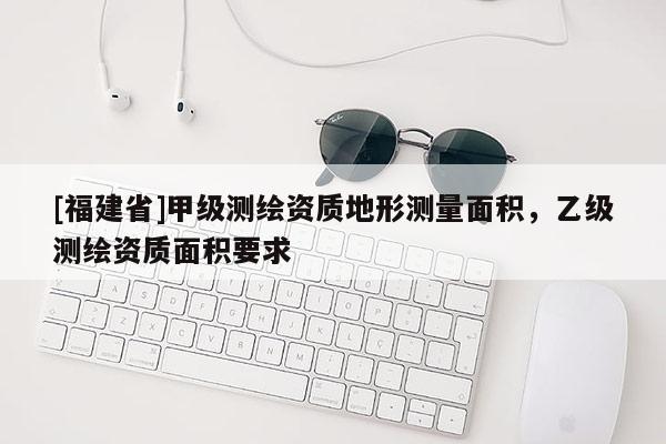 [福建省]甲級測繪資質地形測量面積，乙級測繪資質面積要求