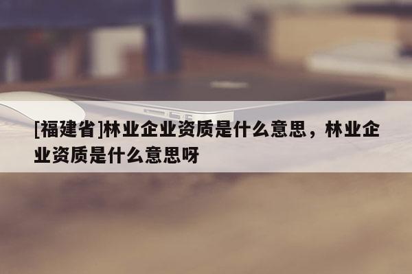 [福建省]林業(yè)企業(yè)資質(zhì)是什么意思，林業(yè)企業(yè)資質(zhì)是什么意思呀