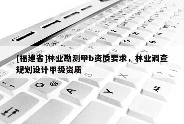 [福建省]林業(yè)勘測(cè)甲b資質(zhì)要求，林業(yè)調(diào)查規(guī)劃設(shè)計(jì)甲級(jí)資質(zhì)