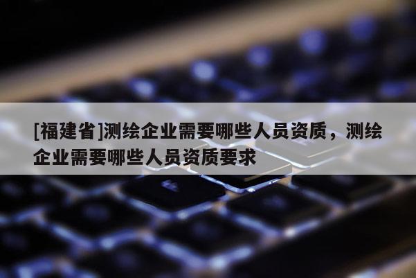 [福建省]測(cè)繪企業(yè)需要哪些人員資質(zhì)，測(cè)繪企業(yè)需要哪些人員資質(zhì)要求