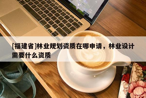 [福建省]林業(yè)規(guī)劃資質(zhì)在哪申請，林業(yè)設(shè)計需要什么資質(zhì)