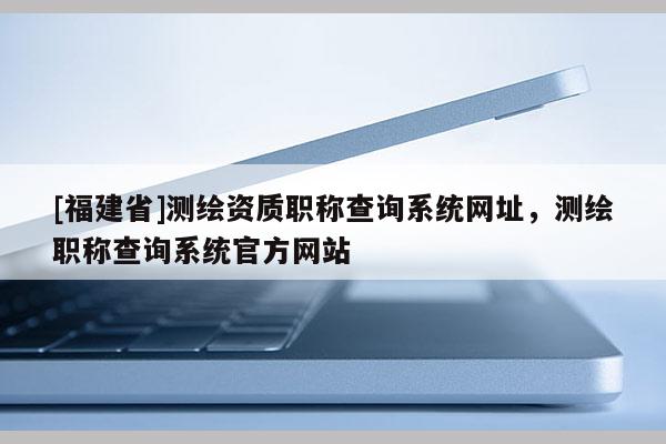 [福建省]測繪資質(zhì)職稱查詢系統(tǒng)網(wǎng)址，測繪職稱查詢系統(tǒng)官方網(wǎng)站