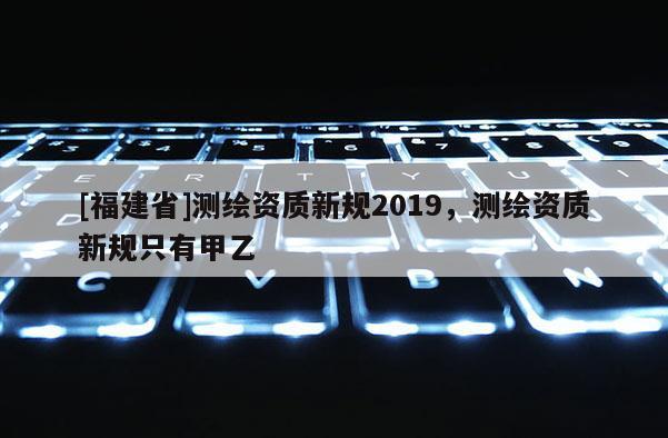 [福建省]測繪資質(zhì)新規(guī)2019，測繪資質(zhì)新規(guī)只有甲乙