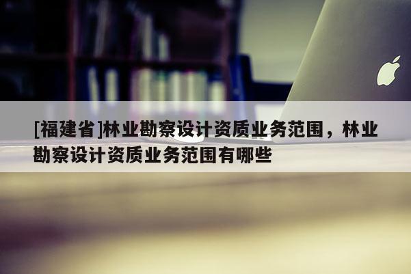 [福建省]林業(yè)勘察設計資質業(yè)務范圍，林業(yè)勘察設計資質業(yè)務范圍有哪些