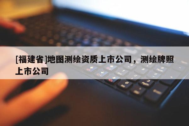 [福建省]地圖測(cè)繪資質(zhì)上市公司，測(cè)繪牌照上市公司