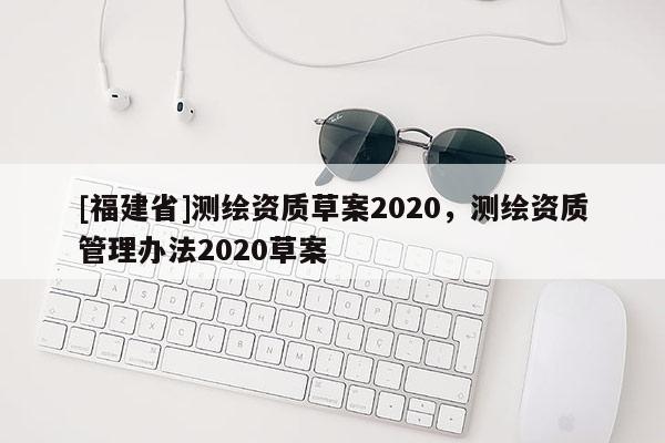 [福建省]測繪資質(zhì)草案2020，測繪資質(zhì)管理辦法2020草案