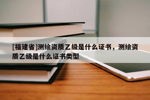 [福建省]測繪資質(zhì)乙級(jí)是什么證書，測繪資質(zhì)乙級(jí)是什么證書類型