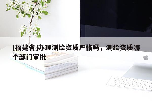 [福建省]辦理測繪資質(zhì)嚴(yán)格嗎，測繪資質(zhì)哪個(gè)部門審批