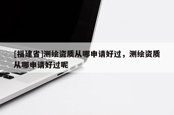 [福建省]測繪資質(zhì)從哪申請(qǐng)好過，測繪資質(zhì)從哪申請(qǐng)好過呢