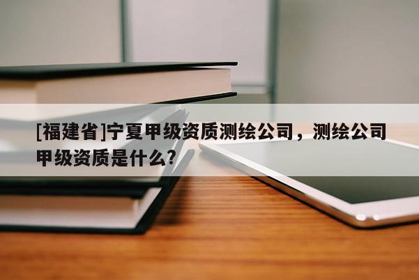 [福建省]寧夏甲級(jí)資質(zhì)測繪公司，測繪公司甲級(jí)資質(zhì)是什么?