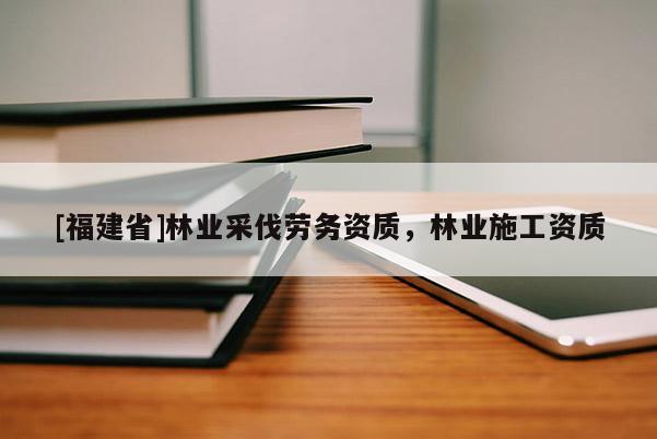 [福建省]林業(yè)采伐勞務資質(zhì)，林業(yè)施工資質(zhì)