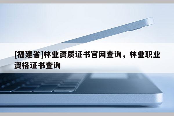 [福建省]林業(yè)資質(zhì)證書官網(wǎng)查詢，林業(yè)職業(yè)資格證書查詢