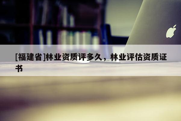 [福建省]林業(yè)資質(zhì)評多久，林業(yè)評估資質(zhì)證書