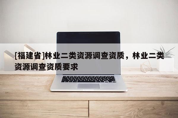 [福建省]林業(yè)二類資源調(diào)查資質(zhì)，林業(yè)二類資源調(diào)查資質(zhì)要求