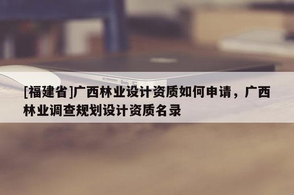 [福建省]廣西林業(yè)設計資質(zhì)如何申請，廣西林業(yè)調(diào)查規(guī)劃設計資質(zhì)名錄