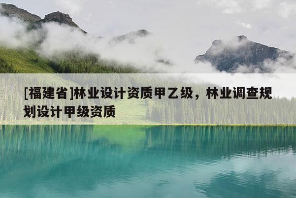 [福建省]林業(yè)設(shè)計(jì)資質(zhì)甲乙級(jí)，林業(yè)調(diào)查規(guī)劃設(shè)計(jì)甲級(jí)資質(zhì)