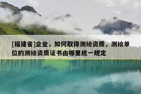 [福建省]企業(yè)，如何取得測(cè)繪資質(zhì)，測(cè)繪單位的測(cè)繪資質(zhì)證書由哪里統(tǒng)一規(guī)定