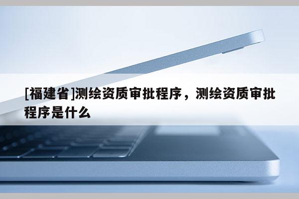 [福建省]測(cè)繪資質(zhì)審批程序，測(cè)繪資質(zhì)審批程序是什么