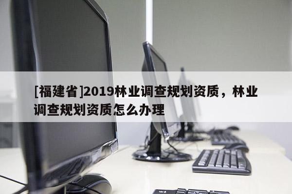 [福建省]2019林業(yè)調(diào)查規(guī)劃資質(zhì)，林業(yè)調(diào)查規(guī)劃資質(zhì)怎么辦理