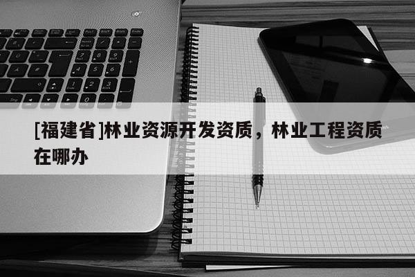 [福建省]林業(yè)資源開發(fā)資質(zhì)，林業(yè)工程資質(zhì)在哪辦