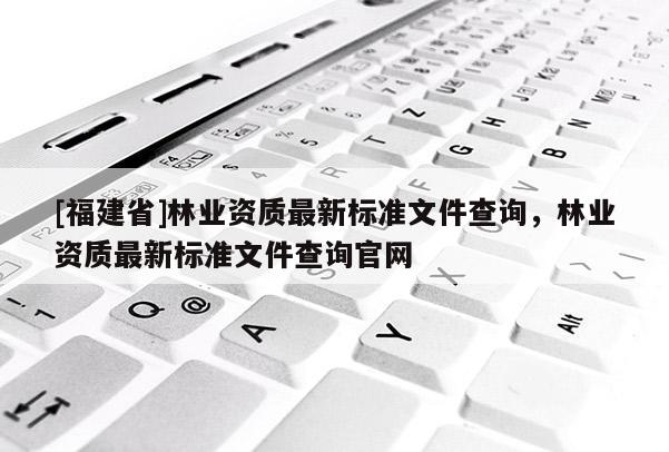 [福建省]林業(yè)資質(zhì)最新標(biāo)準(zhǔn)文件查詢，林業(yè)資質(zhì)最新標(biāo)準(zhǔn)文件查詢官網(wǎng)