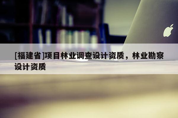 [福建省]項目林業(yè)調(diào)查設(shè)計資質(zhì)，林業(yè)勘察設(shè)計資質(zhì)