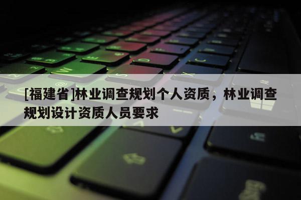 [福建省]林業(yè)調(diào)查規(guī)劃個(gè)人資質(zhì)，林業(yè)調(diào)查規(guī)劃設(shè)計(jì)資質(zhì)人員要求