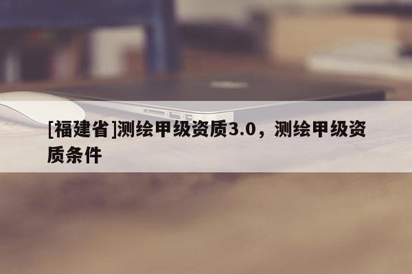 [福建省]測(cè)繪甲級(jí)資質(zhì)3.0，測(cè)繪甲級(jí)資質(zhì)條件