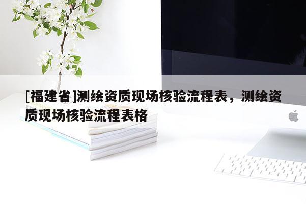 [福建省]測(cè)繪資質(zhì)現(xiàn)場(chǎng)核驗(yàn)流程表，測(cè)繪資質(zhì)現(xiàn)場(chǎng)核驗(yàn)流程表格