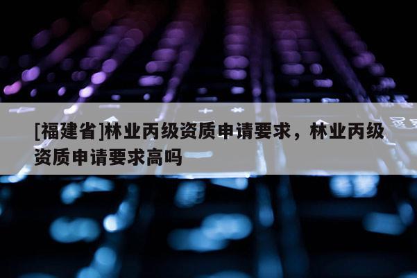 [福建省]林業(yè)丙級資質(zhì)申請要求，林業(yè)丙級資質(zhì)申請要求高嗎