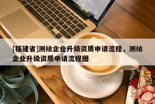 [福建省]測繪企業(yè)升級資質(zhì)申請流程，測繪企業(yè)升級資質(zhì)申請流程圖